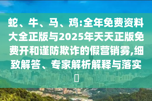 蛇、牛、馬、雞:全年免費資料大全正版與2025年天天正版免費開和謹防欺詐的假營銷霧,細致解答、專家解析解釋與落實?