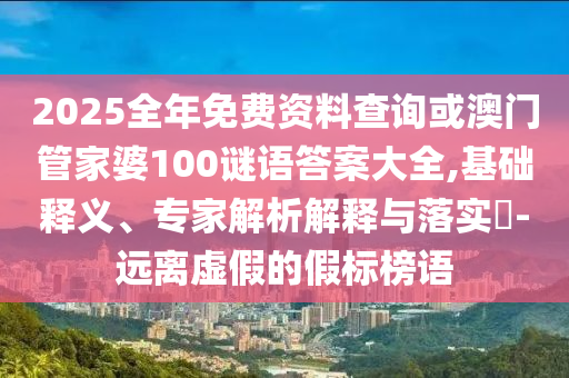 2025全年免費資料查詢或澳門管家婆100謎語答案大全,基礎釋義、專家解析解釋與落實?-遠離虛假的假標榜語