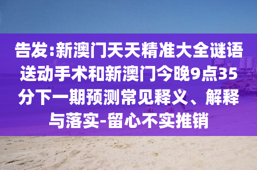 告發(fā):新澳門天天精準大全謎語送動手術(shù)和新澳門今晚9點35分下一期預(yù)測常見釋義、解釋與落實-留心不實推銷