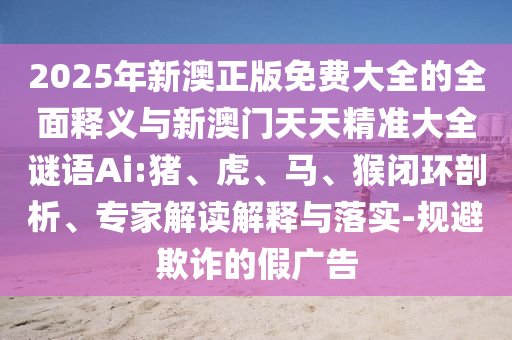 2025年新澳正版免費大全的全面釋義與新澳門天天精準大全謎語Ai:豬、虎、馬、猴閉環(huán)剖析、專家解讀解釋與落實-規(guī)避欺詐的假廣告