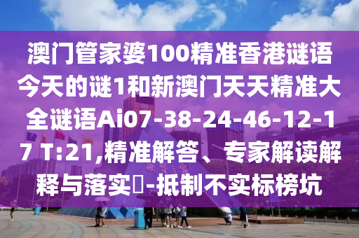 澳門管家婆100精準(zhǔn)香港謎語今天的謎1和新澳門天天精準(zhǔn)大全謎語Ai07-38-24-46-12-17 T:21,精準(zhǔn)解答、專家解讀解釋與落實(shí)?-抵制不實(shí)標(biāo)榜坑