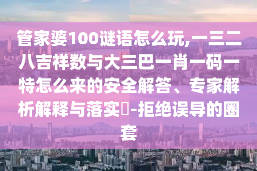 管家婆100謎語(yǔ)怎么玩,一三二八吉祥數(shù)與大三巴一肖一碼一特怎么來(lái)的安全解答、專家解析解釋與落實(shí)?-拒絕誤導(dǎo)的圈套