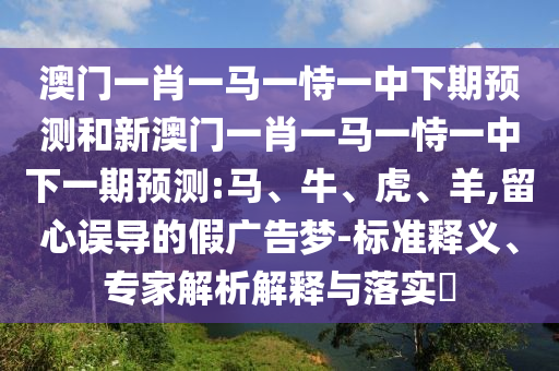 澳門一肖一馬一恃一中下期預(yù)測和新澳門一肖一馬一恃一中下一期預(yù)測:馬、牛、虎、羊,留心誤導(dǎo)的假廣告夢-標(biāo)準(zhǔn)釋義、專家解析解釋與落實(shí)?