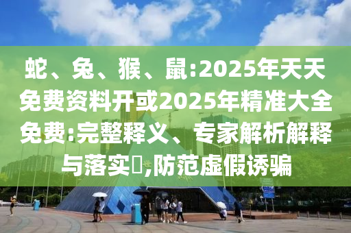 蛇、兔、猴、鼠:2025年天天免費資料開或2025年精準大全免費:完整釋義、專家解析解釋與落實?,防范虛假誘騙