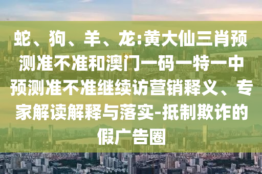 蛇、狗、羊、龍:黃大仙三肖預(yù)測(cè)準(zhǔn)不準(zhǔn)和澳門一碼一特一中預(yù)測(cè)準(zhǔn)不準(zhǔn)繼續(xù)訪營銷釋義、專家解讀解釋與落實(shí)-抵制欺詐的假廣告圈