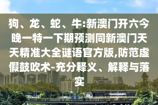 狗、龍、蛇、牛:新澳門開六今晚一特一下期預(yù)測(cè)同新澳門天天精準(zhǔn)大全謎語官方版,防范虛假鼓吹術(shù)-充分釋義、解釋與落實(shí)