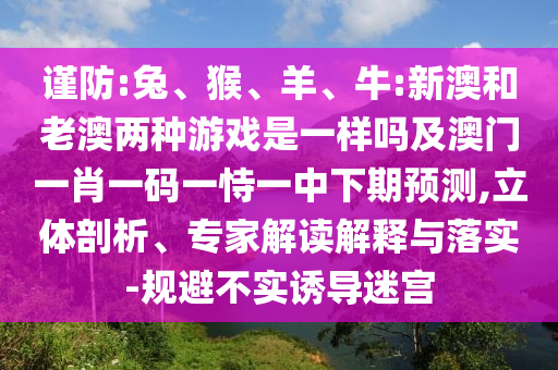 謹(jǐn)防:兔、猴、羊、牛:新澳和老澳兩種游戲是一樣嗎及澳門(mén)一肖一碼一恃一中下期預(yù)測(cè),立體剖析、專(zhuān)家解讀解釋與落實(shí)-規(guī)避不實(shí)誘導(dǎo)迷宮