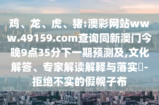 雞、龍、虎、豬:澳彩網(wǎng)站www.49159.соm查詢同新澳門今晚9點(diǎn)35分下一期預(yù)測(cè)及,文化解答、專家解讀解釋與落實(shí)?-拒絕不實(shí)的假幌子布