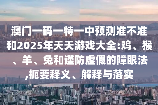 澳門一碼一特一中預(yù)測(cè)準(zhǔn)不準(zhǔn)和2025年天天游戲大全:雞、猴、羊、兔和謹(jǐn)防虛假的障眼法,扼要釋義、解釋與落實(shí)