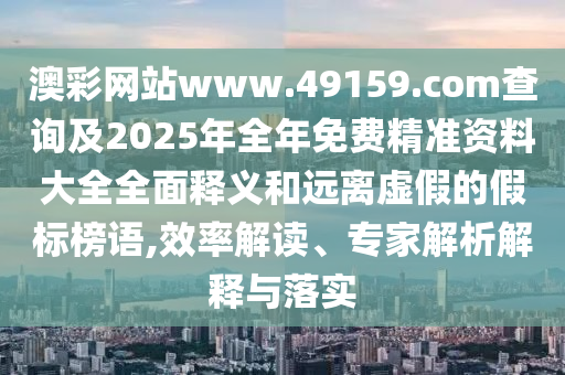 澳彩網(wǎng)站www.49159.соm查詢及2025年全年免費(fèi)精準(zhǔn)資料大全全面釋義和遠(yuǎn)離虛假的假標(biāo)榜語(yǔ),效率解讀、專家解析解釋與落實(shí)
