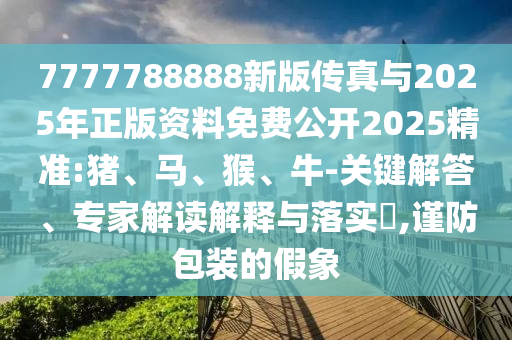7777788888新版?zhèn)髡媾c2025年正版資料免費(fèi)公開(kāi)2025精準(zhǔn):豬、馬、猴、牛-關(guān)鍵解答、專家解讀解釋與落實(shí)?,謹(jǐn)防包裝的假象