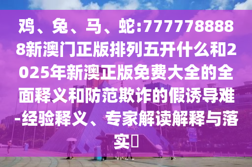 雞、兔、馬、蛇:7777788888新澳門正版排列五開什么和2025年新澳正版免費大全的全面釋義和防范欺詐的假誘導(dǎo)難-經(jīng)驗釋義、專家解讀解釋與落實?