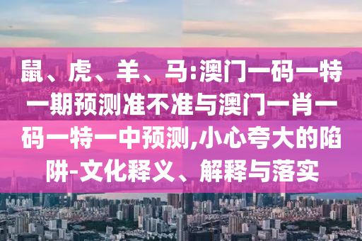 鼠、虎、羊、馬:澳門一碼一特一期預(yù)測準(zhǔn)不準(zhǔn)與澳門一肖一碼一特一中預(yù)測,小心夸大的陷阱-文化釋義、解釋與落實