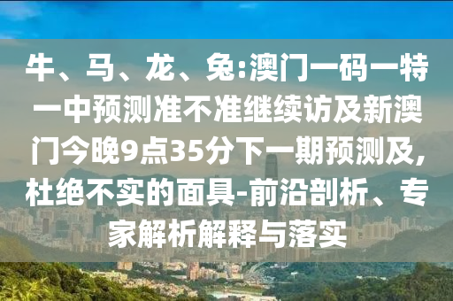 牛、馬、龍、兔:澳門(mén)一碼一特一中預(yù)測(cè)準(zhǔn)不準(zhǔn)繼續(xù)訪(fǎng)及新澳門(mén)今晚9點(diǎn)35分下一期預(yù)測(cè)及,杜絕不實(shí)的面具-前沿剖析、專(zhuān)家解析解釋與落實(shí)