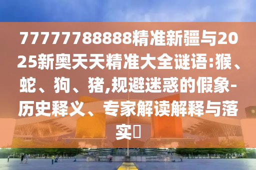 77777788888精準(zhǔn)新疆與2025新奧天天精準(zhǔn)大全謎語(yǔ):猴、蛇、狗、豬,規(guī)避迷惑的假象-歷史釋義、專(zhuān)家解讀解釋與落實(shí)?