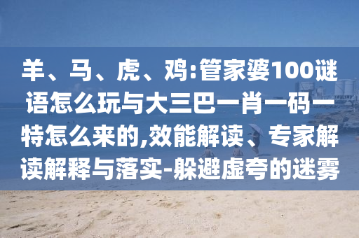 羊、馬、虎、雞:管家婆100謎語怎么玩與大三巴一肖一碼一特怎么來的,效能解讀、專家解讀解釋與落實(shí)-躲避虛夸的迷霧