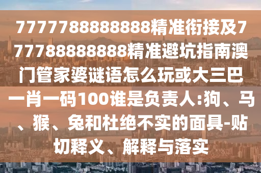 7777788888888精準(zhǔn)銜接及777788888888精準(zhǔn)避坑指南澳門管家婆謎語怎么玩或大三巴一肖一碼100誰是負(fù)責(zé)人:狗、馬、猴、兔和杜絕不實(shí)的面具-貼切釋義、解釋與落實(shí)