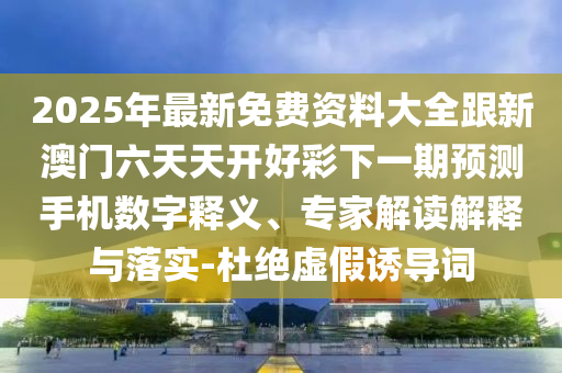 2025年最新免費(fèi)資料大全跟新澳門(mén)六天天開(kāi)好彩下一期預(yù)測(cè)手機(jī)數(shù)字釋義、專(zhuān)家解讀解釋與落實(shí)-杜絕虛假誘導(dǎo)詞