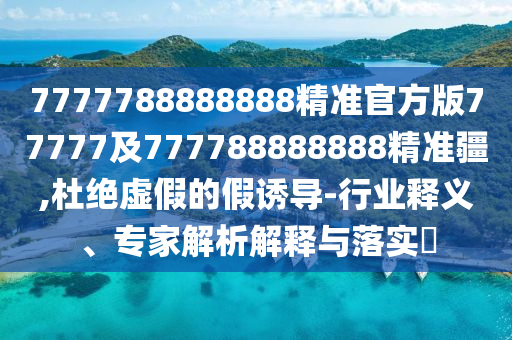 7777788888888精準官方版77777及777788888888精準疆,杜絕虛假的假誘導(dǎo)-行業(yè)釋義、專家解析解釋與落實?