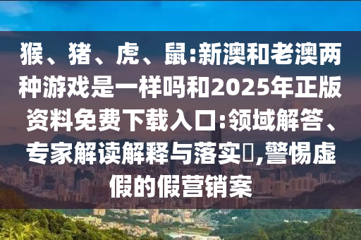 猴、豬、虎、鼠:新澳和老澳兩種游戲是一樣嗎和2025年正版資料免費(fèi)下載入口:領(lǐng)域解答、專家解讀解釋與落實(shí)?,警惕虛假的假營銷案