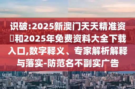 識(shí)破:2025新澳門天天精準(zhǔn)資枓和2025年免費(fèi)資料大全下載入口,數(shù)字釋義、專家解析解釋與落實(shí)-防范名不副實(shí)廣告