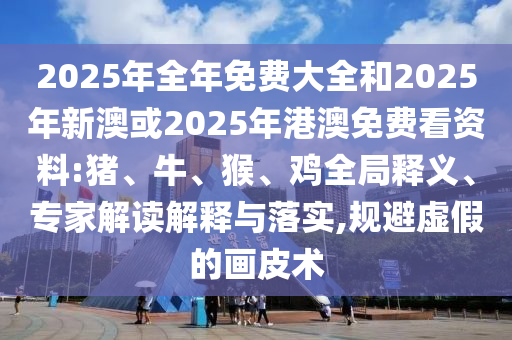 2025年全年免費大全和2025年新澳或2025年港澳免費看資料:豬、牛、猴、雞全局釋義、專家解讀解釋與落實,規(guī)避虛假的畫皮術(shù)