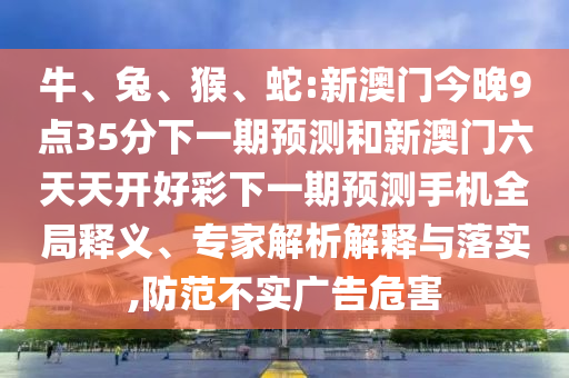 牛、兔、猴、蛇:新澳門今晚9點(diǎn)35分下一期預(yù)測和新澳門六天天開好彩下一期預(yù)測手機(jī)全局釋義、專家解析解釋與落實(shí),防范不實(shí)廣告危害