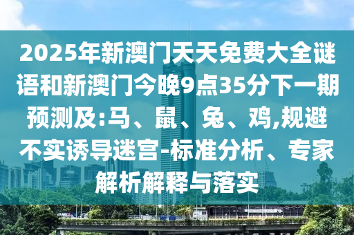 2025年新澳門天天免費(fèi)大全謎語(yǔ)和新澳門今晚9點(diǎn)35分下一期預(yù)測(cè)及:馬、鼠、兔、雞,規(guī)避不實(shí)誘導(dǎo)迷宮-標(biāo)準(zhǔn)分析、專家解析解釋與落實(shí)