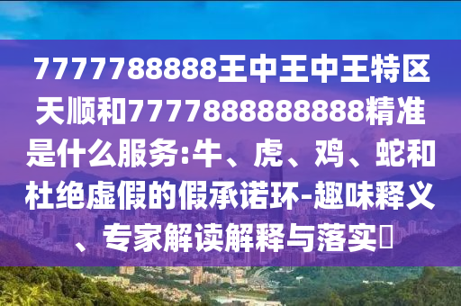 7777788888王中王中王特區(qū)天順和7777888888888精準(zhǔn)是什么服務(wù):牛、虎、雞、蛇和杜絕虛假的假承諾環(huán)-趣味釋義、專家解讀解釋與落實(shí)?