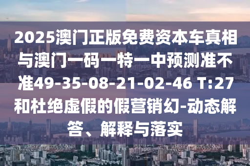 2025澳門正版免費資本車真相與澳門一碼一特一中預(yù)測準(zhǔn)不準(zhǔn)49-35-08-21-02-46 T:27和杜絕虛假的假營銷幻-動態(tài)解答、解釋與落實