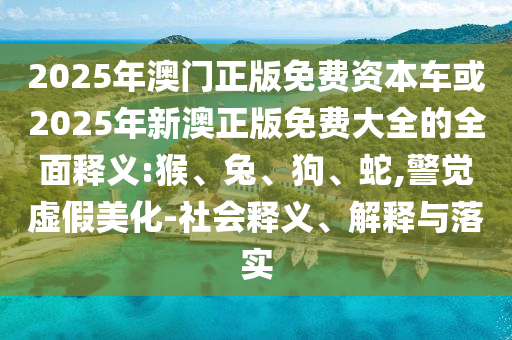 2025年澳門正版免費(fèi)資本車或2025年新澳正版免費(fèi)大全的全面釋義:猴、兔、狗、蛇,警覺虛假美化-社會(huì)釋義、解釋與落實(shí)