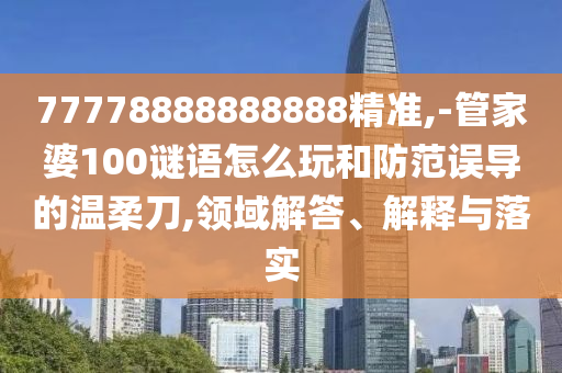 77778888888888精準,-管家婆100謎語怎么玩和防范誤導的溫柔刀,領(lǐng)域解答、解釋與落實