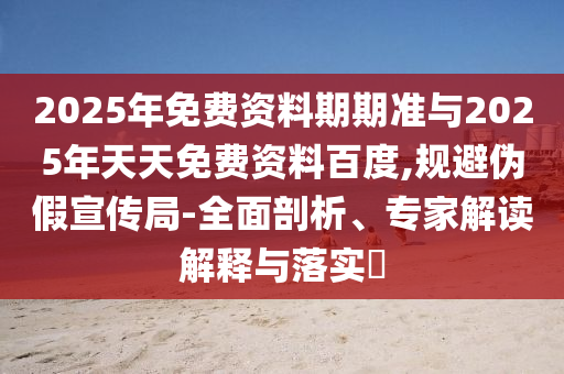 2025年免費資料期期準與2025年天天免費資料百度,規(guī)避偽假宣傳局-全面剖析、專家解讀解釋與落實?