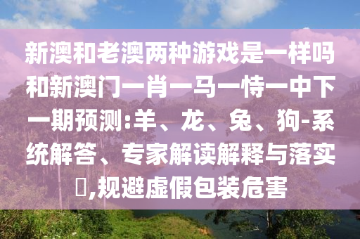 新澳和老澳兩種游戲是一樣嗎和新澳門一肖一馬一恃一中下一期預(yù)測(cè):羊、龍、兔、狗-系統(tǒng)解答、專家解讀解釋與落實(shí)?,規(guī)避虛假包裝危害