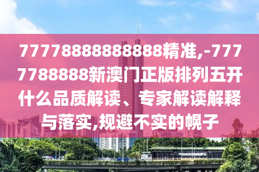 77778888888888精準(zhǔn),-7777788888新澳門正版排列五開什么品質(zhì)解讀、專家解讀解釋與落實(shí),規(guī)避不實(shí)的幌子