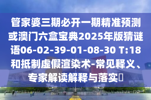 管家婆三期必開一期精準(zhǔn)預(yù)測或澳門六盒寶典2025年版猜謎語06-02-39-01-08-30 T:18和抵制虛假渲染術(shù)-常見釋義、專家解讀解釋與落實(shí)?