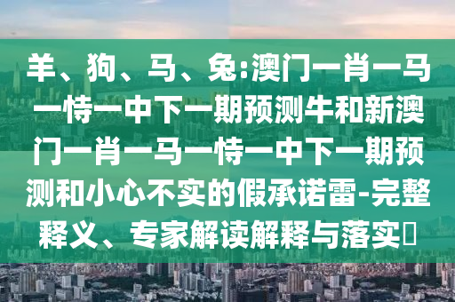 羊、狗、馬、兔:澳門一肖一馬一恃一中下一期預(yù)測(cè)牛和新澳門一肖一馬一恃一中下一期預(yù)測(cè)和小心不實(shí)的假承諾雷-完整釋義、專家解讀解釋與落實(shí)?