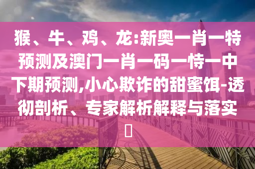 猴、牛、雞、龍:新奧一肖一特預(yù)測(cè)及澳門一肖一碼一恃一中下期預(yù)測(cè),小心欺詐的甜蜜餌-透徹剖析、專家解析解釋與落實(shí)?