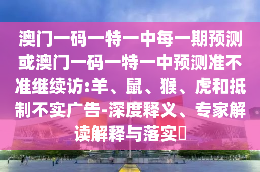 澳門一碼一特一中每一期預(yù)測(cè)或澳門一碼一特一中預(yù)測(cè)準(zhǔn)不準(zhǔn)繼續(xù)訪:羊、鼠、猴、虎和抵制不實(shí)廣告-深度釋義、專家解讀解釋與落實(shí)?