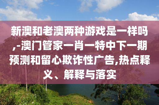 新澳和老澳兩種游戲是一樣嗎,-澳門管家一肖一特中下一期預(yù)測(cè)和留心欺詐性廣告,熱點(diǎn)釋義、解釋與落實(shí)