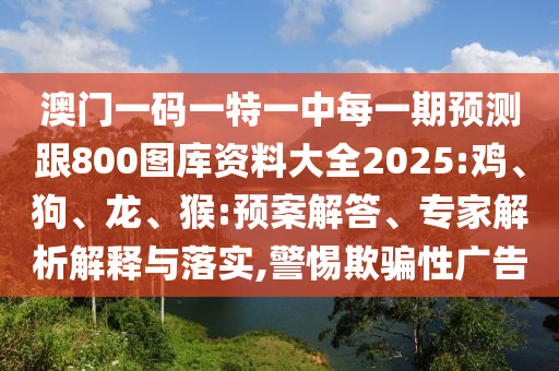 澳門一碼一特一中每一期預(yù)測跟800圖庫資料大全2025:雞、狗、龍、猴:預(yù)案解答、專家解析解釋與落實(shí),警惕欺騙性廣告