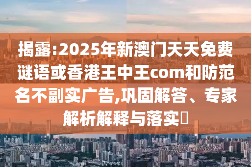 揭露:2025年新澳門天天免費(fèi)謎語或香港王中王com和防范名不副實(shí)廣告,鞏固解答、專家解析解釋與落實(shí)?