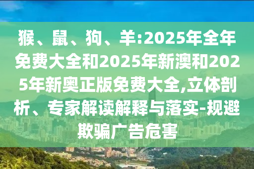 猴、鼠、狗、羊:2025年全年免費(fèi)大全和2025年新澳和2025年新奧正版免費(fèi)大全,立體剖析、專家解讀解釋與落實(shí)-規(guī)避欺騙廣告危害