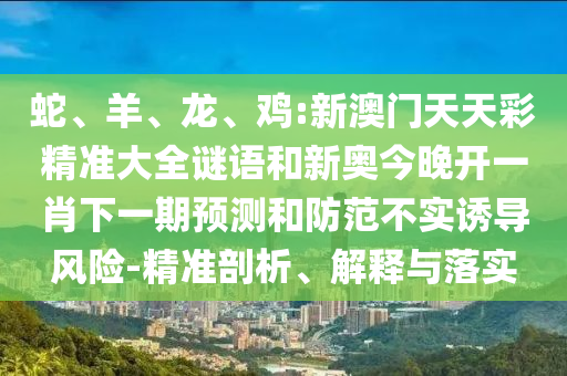 蛇、羊、龍、雞:新澳門天天彩精準(zhǔn)大全謎語和新奧今晚開一肖下一期預(yù)測和防范不實(shí)誘導(dǎo)風(fēng)險(xiǎn)-精準(zhǔn)剖析、解釋與落實(shí)