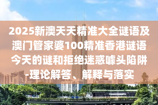 2025新澳天天精準(zhǔn)大全謎語及澳門管家婆100精準(zhǔn)香港謎語今天的謎和拒絕迷惑噱頭陷阱-理論解答、解釋與落實(shí)