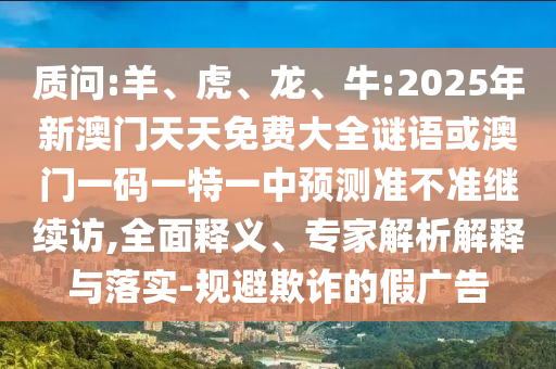 質(zhì)問:羊、虎、龍、牛:2025年新澳門天天免費(fèi)大全謎語或澳門一碼一特一中預(yù)測準(zhǔn)不準(zhǔn)繼續(xù)訪,全面釋義、專家解析解釋與落實(shí)-規(guī)避欺詐的假廣告