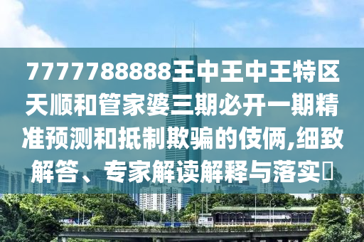 7777788888王中王中王特區(qū)天順和管家婆三期必開一期精準(zhǔn)預(yù)測和抵制欺騙的伎倆,細(xì)致解答、專家解讀解釋與落實(shí)?