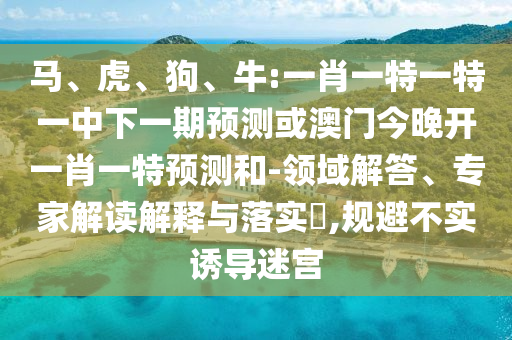 馬、虎、狗、牛:一肖一特一特一中下一期預(yù)測(cè)或澳門(mén)今晚開(kāi)一肖一特預(yù)測(cè)和-領(lǐng)域解答、專(zhuān)家解讀解釋與落實(shí)?,規(guī)避不實(shí)誘導(dǎo)迷宮