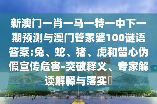 新澳門一肖一馬一特一中下一期預測與澳門管家婆100謎語答案:兔、蛇、豬、虎和留心偽假宣傳危害-突破釋義、專家解讀解釋與落實?