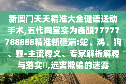 新澳門天天精準(zhǔn)大全謎語送動(dòng)手術(shù),五代同堂實(shí)為奇跟77777788888精準(zhǔn)新疆端:蛇、雞、狗、猴-主流釋義、專家解析解釋與落實(shí)?,遠(yuǎn)離欺騙的迷霧